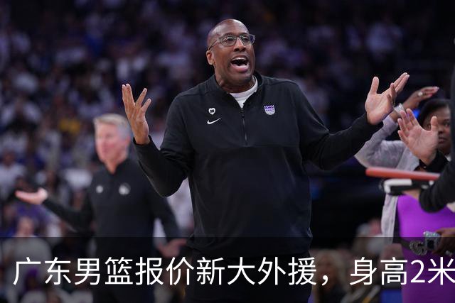 广东男篮报价新大外援，身高2米18NBA场均5+5，王少杰无缘回归！
